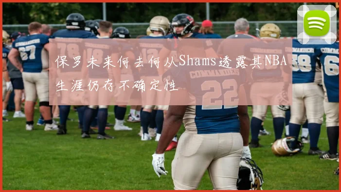 保罗未来何去何从Shams透露其NBA生涯仍存不确定性