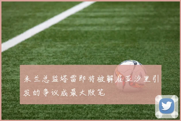 米兰总监塔雷即将被解雇亚沙里引发的争议成最大败笔