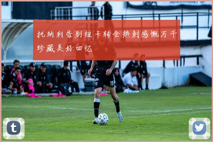 托纳利告别纽卡转会热刺感慨万千珍藏美好回忆