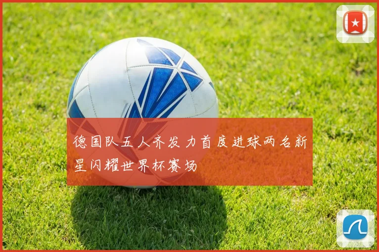 德国队五人齐发力首度进球两名新星闪耀世界杯赛场