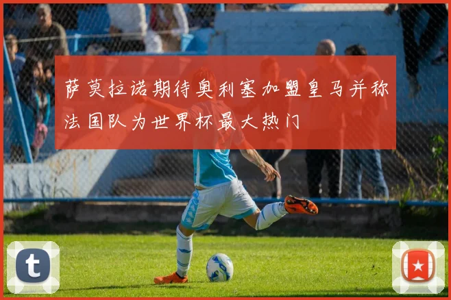 萨莫拉诺期待奥利塞加盟皇马并称法国队为世界杯最大热门