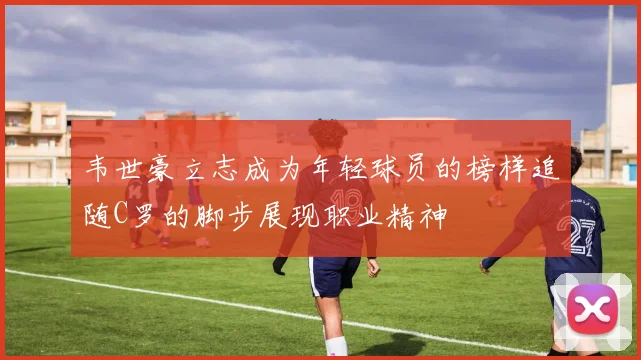 韦世豪立志成为年轻球员的榜样追随C罗的脚步展现职业精神