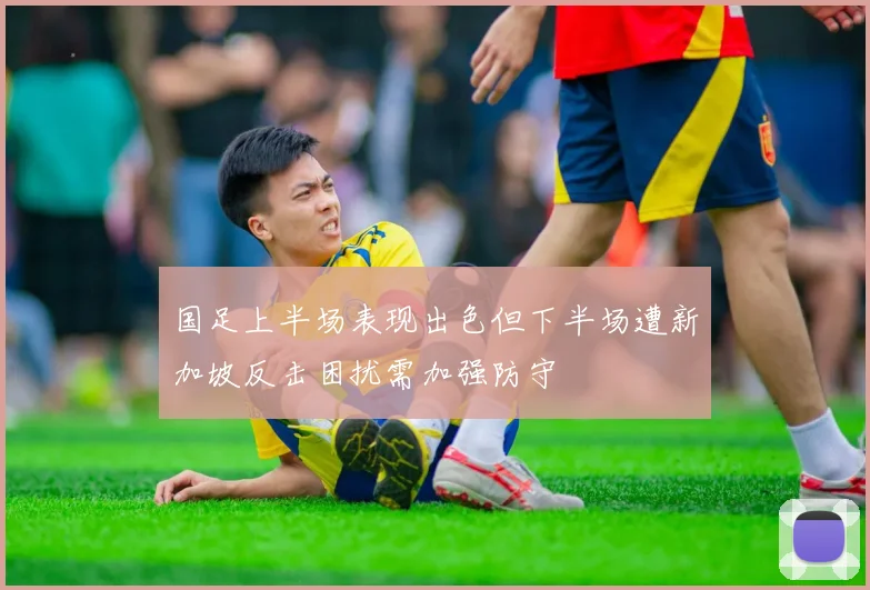 国足上半场表现出色但下半场遭新加坡反击困扰需加强防守