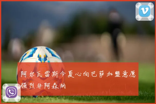 阿尔瓦雷斯今夏心向巴萨加盟意愿强烈非阿森纳