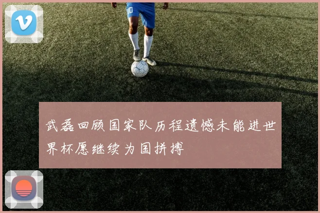 武磊回顾国家队历程遗憾未能进世界杯愿继续为国拼搏