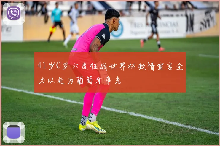 41岁C罗六度征战世界杯激情宣言全力以赴为葡萄牙争光