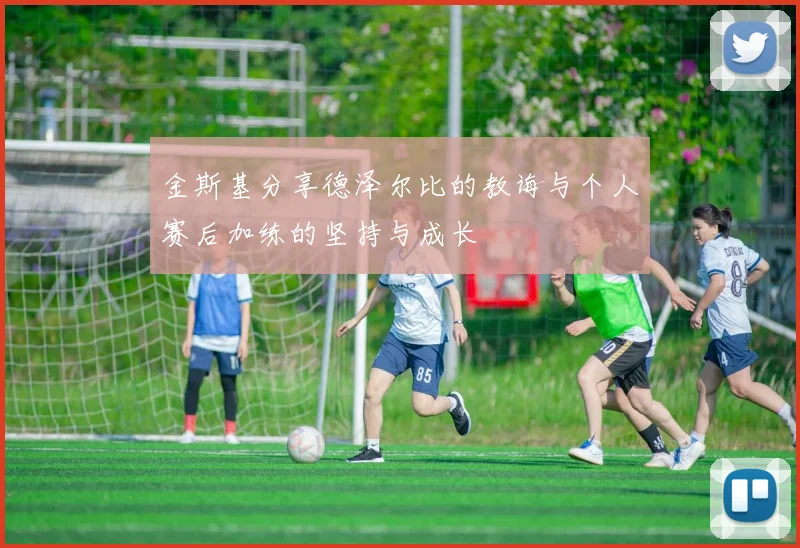 金斯基分享德泽尔比的教诲与个人赛后加练的坚持与成长