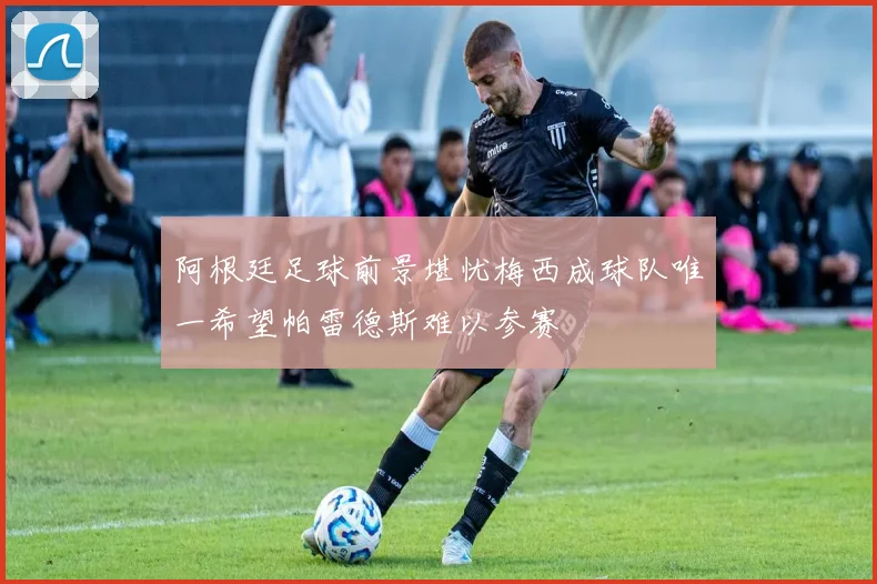 阿根廷足球前景堪忧梅西成球队唯一希望帕雷德斯难以参赛