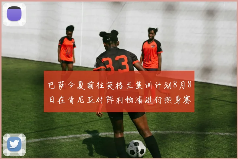 巴萨今夏前往英格兰集训计划8月8日在肯尼亚对阵利物浦进行热身赛