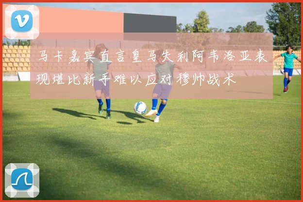 马卡嘉宾直言皇马失利阿韦洛亚表现堪比新手难以应对穆帅战术