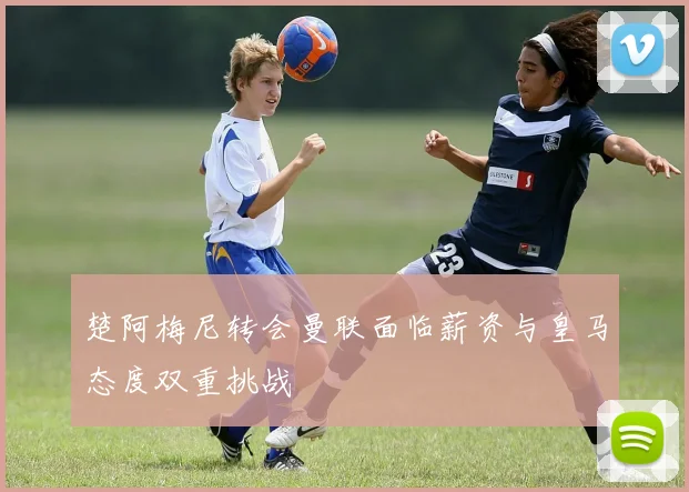 楚阿梅尼转会曼联面临薪资与皇马态度双重挑战