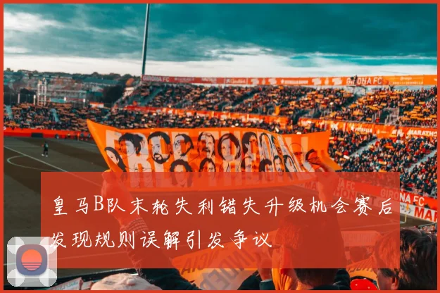 皇马B队末轮失利错失升级机会赛后发现规则误解引发争议