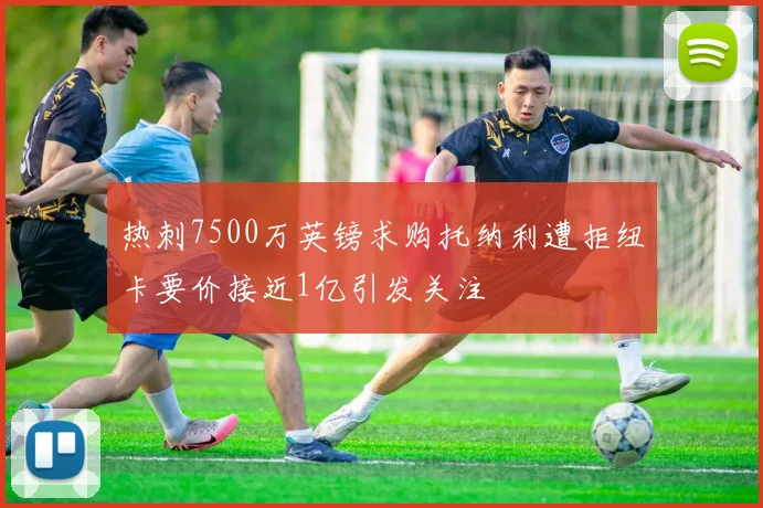热刺7500万英镑求购托纳利遭拒纽卡要价接近1亿引发关注