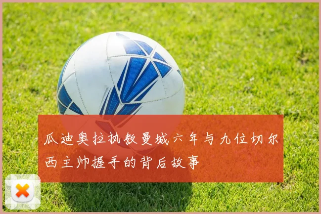 瓜迪奥拉执教曼城六年与九位切尔西主帅握手的背后故事