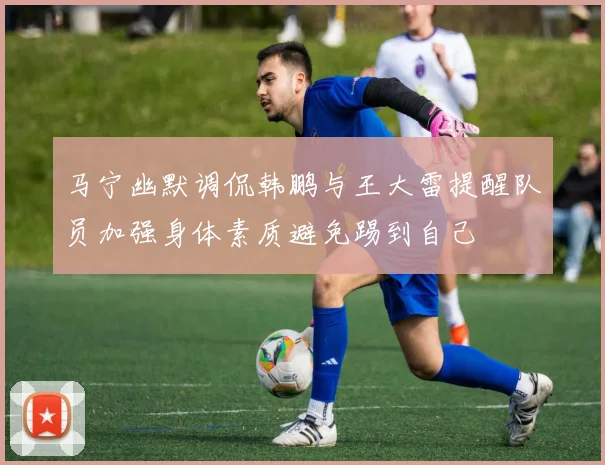 马宁幽默调侃韩鹏与王大雷提醒队员加强身体素质避免踢到自己