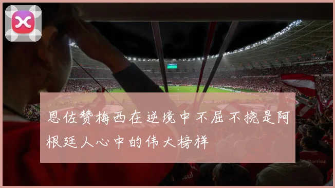 恩佐赞梅西在逆境中不屈不挠是阿根廷人心中的伟大榜样