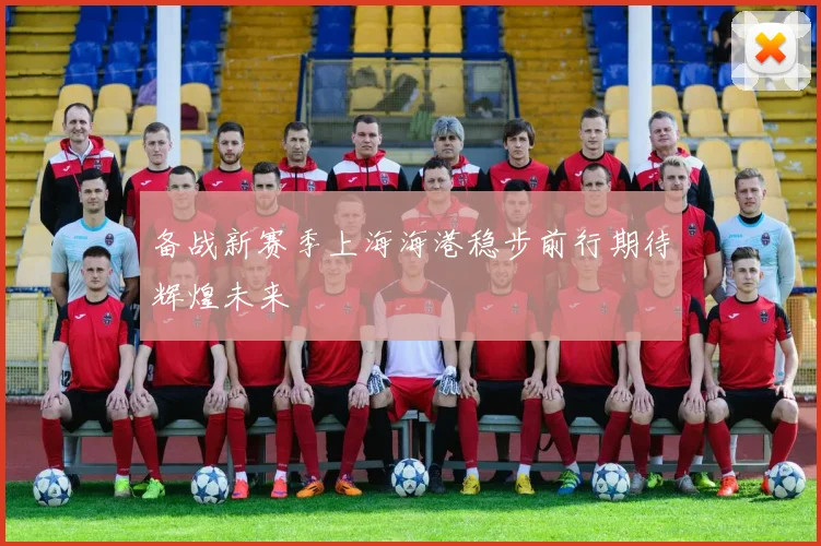 备战新赛季上海海港稳步前行期待辉煌未来