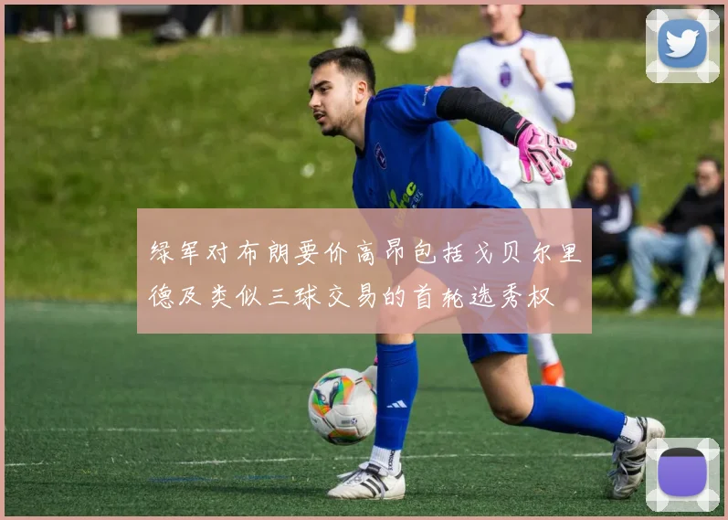 绿军对布朗要价高昂包括戈贝尔里德及类似三球交易的首轮选秀权