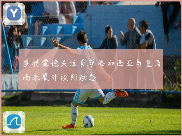 多特蒙德关注贡萨洛加西亚与皇马尚未展开谈判动态