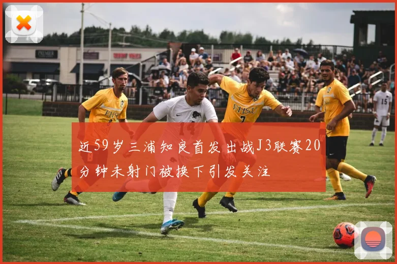 近59岁三浦知良首发出战J3联赛20分钟未射门被换下引发关注