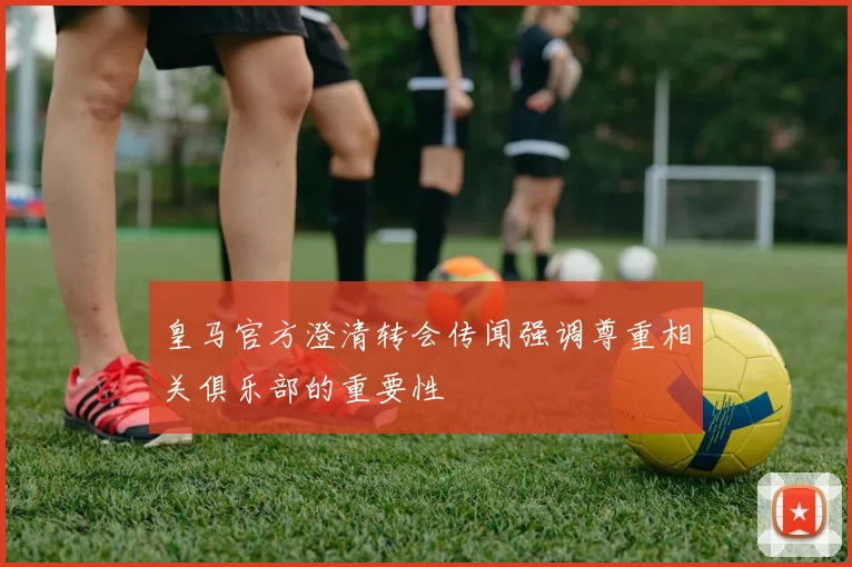皇马官方澄清转会传闻强调尊重相关俱乐部的重要性